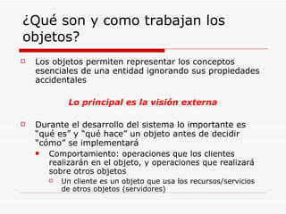 ¿Qué son y como trabajan los objetos? Los objetos permiten representar los conceptos esenciales de una entidad ignorando sus propiedades accidentales Lo principal es la visión externa Durante el desarrollo del sistema lo importante es “qué es” y “qué hace” un objeto antes de decidir “cómo” se implementará Comportamiento: operaciones que los clientes realizarán en el objeto, y operaciones que realizará sobre otros objetos Un cliente es un objeto que usa los recursos/servicios de otros objetos (servidores) 