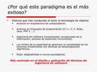 ¿Por qué este paradigma es el más exitoso? Motivos que han conducido al éxito la tecnología de objetos Avances en arquitectura de computadores. Avances en lenguajes de programación (C++, C #, Ruby, Java, PHP 5 ...). Ingeniería del software (modularidad, encapsulado de la información, proceso de desarrollo incremental). Los límites de la capacidad de gestionar la complejidad de los sistemas simplemente con técnicas de descomposición algorítmica. Mejor adaptabilidad a nuevos paradigmas. Más centrado en el diseño y aplicación de técnicas de ingeniería de software 