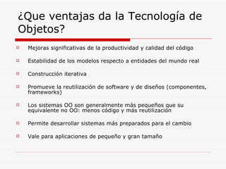 ¿Que ventajas da la Tecnología de Objetos? Mejoras significativas de la productividad y calidad del código Estabilidad de los modelos respecto a entidades del mundo real Construcción iterativa Promueve la reutilización de software y de diseños (componentes, frameworks) Los sistemas OO son generalmente más pequeños que su equivalente no OO: menos código y más reutilización Permite desarrollar sistemas más preparados para el cambio Vale para aplicaciones de pequeño y gran tamaño 