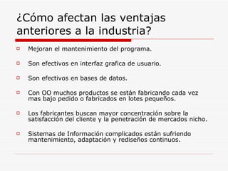 ¿Cómo afectan las ventajas anteriores a la industria? Mejoran el mantenimiento del programa. Son efectivos en interfaz grafica de usuario. Son efectivos en bases de datos. Con OO muchos productos se están fabricando cada vez mas bajo pedido o fabricados en lotes pequeños. Los fabricantes buscan mayor concentración sobre la satisfacción del cliente y la penetración de mercados nicho. Sistemas de Información complicados están sufriendo mantenimiento, adaptación y rediseños continuos. 