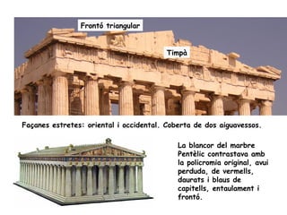 Frontó triangular


                                         Timpà




Façanes estretes: oriental i occidental. Coberta de dos aiguavessos.

                                            La blancor del marbre
                                            Pentèlic contrastava amb
                                            la policromia original, avui
                                            perduda, de vermells,
                                            daurats i blaus de
                                            capitells, entaulament i
                                            frontó.
 