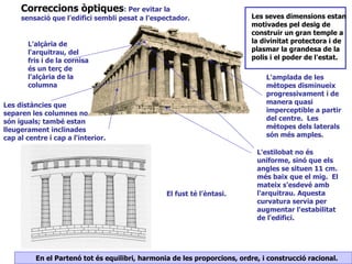 Correccions òptiques: Per evitar la
     sensació que l'edifici sembli pesat a l'espectador.                   Les seves dimensions estan
                                                                           motivades pel desig de
                                                                           construir un gran temple a
       L'alçària de                                                        la divinitat protectora i de
       l'arquitrau, del                                                    plasmar la grandesa de la
       fris i de la cornisa                                                polis i el poder de l'estat.
       és un terç de
       l'alçària de la                                                         L'amplada de les
       columna                                                                 mètopes disminueix
                                                                               progressivament i de
Les distàncies que                                                             manera quasi
separen les columnes no                                                        imperceptible a partir
són iguals; també estan                                                        del centre. Les
lleugerament inclinades                                                        mètopes dels laterals
cap al centre i cap a l'interior.                                              són més amples.

                                                                            L'estilobat no és
                                                                            uniforme, sinó que els
                                                                            angles se situen 11 cm.
                                                                            més baix que el mig. El
                                                                            mateix s'esdevé amb
                                                 El fust té l’èntasi.       l'arquitrau. Aquesta
                                                                            curvatura servia per
                                                                            augmentar l'estabilitat
                                                                            de l'edifici.




          En el Partenó tot és equilibri, harmonia de les proporcions, ordre, i construcció racional.
 