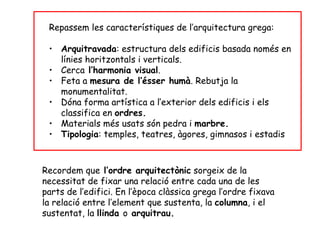 Repassem les característiques de l’arquitectura grega:

 • Arquitravada: estructura dels edificis basada només en
   línies horitzontals i verticals.
 • Cerca l’harmonia visual.
 • Feta a mesura de l’ésser humà. Rebutja la
   monumentalitat.
 • Dóna forma artística a l’exterior dels edificis i els
   classifica en ordres.
 • Materials més usats són pedra i marbre.
 • Tipologia: temples, teatres, àgores, gimnasos i estadis



Recordem que l’ordre arquitectònic sorgeix de la
necessitat de fixar una relació entre cada una de les
parts de l’edifici. En l’època clàssica grega l’ordre fixava
la relació entre l’element que sustenta, la columna, i el
sustentat, la llinda o arquitrau.
 