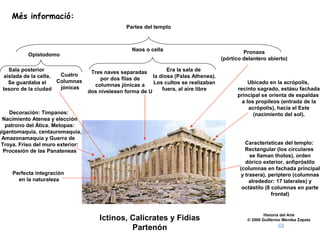 Més informació:
                                                  Partes del templo



                                                    Naos o cella                                 Pronaos
           Opistodomo
                                                                                        (pórtico delantero abierto)

    Sala posterior                  Tres naves separadas          Era la sala de
  aislada de la cella.  Cuatro                              la diosa (Palas Athenea).
                       Columnas        por dos filas de
    Se guardaba el                   columnas jónicas a     Los cultos se realizaban               Ubicado en la acrópolis,
 tesoro de la ciudad    jónicas                                 fuera, al aire libre          recinto sagrado, estásu fachada
                                   dos nivelesen forma de U
                                                                                              principal se orienta de espaldas
                                                                                                a los propíleos (entrada de la
                                                                                                   acrópolis), hacia el Este
    Decoración: Tímpanos:                                                                            (nacimiento del sol).
  Nacimiento Atenea y elección
   patrono del Ática. Metopas:
gigantomaquia, centauromaquia,
 Amazonamaquia y Guerra de
 Troya. Friso del muro exterior:                                                                 Características del templo:
  Procesión de las Panateneas                                                                    Rectangular (los circulares
                                                                                                   se llaman tholos), orden
                                                                                                 dórico exterior, anfipróstilo
                                                                                               (columnas en fachada principal
     Perfecta integración                                                                      y trasera), períptero (columnas
       en la naturaleza                                                                            alrededor: 17 laterales) y
                                                                                                octástilo (8 columnas en parte
                                                                                                             frontal)


                                                                                                          Historia del Arte
                                       Ictinos, Calícrates y Fidias                               © 2006 Guillermo Méndez Zapata

                                                Partenón
 