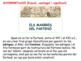 INTERPRETACIÓ (Funció, contingut i significat)




                                                                         
                                          
                         ELS MARBRES
                         DEL PARTENÓ

       Quan es va fer el Partenó, entre el 447 i el 432 a.C.,
es van crear tres grups d’escultures per guarnir-lo: les
mètopes, el fris i els frontons. D’aquests, les mètopes i el
fris formaven part de l’estructura del Partenó mateix. No
van ser tallats i després col·locats en el lloc que els
corresponia, sinó que es van fer en les mateixes parets del
Partenó, un cop que havia estat construït.
 