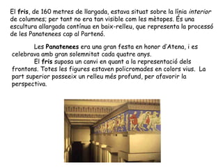 El fris, de 160 metres de llargada, estava situat sobre la línia interior
de columnes; per tant no era tan visible com les mètopes. És una
escultura allargada contínua en baix-relleu, que representa la processó
de les Panatenees cap al Partenó.

        Les Panatenees era una gran festa en honor d’Atena, i es
celebrava amb gran solemnitat cada quatre anys.
        El fris suposa un canvi en quant a la representació dels
frontons. Totes les figures estaven policromades en colors vius. La
part superior posseeix un relleu més profund, per afavorir la
perspectiva.
 