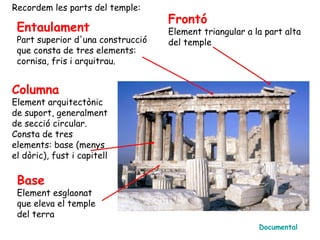 Recordem les parts del temple:
                                   Frontó
 Entaulament                       Element triangular a la part alta
 Part superior d'una construcció   del temple
 que consta de tres elements:
 cornisa, fris i arquitrau.


Columna
Element arquitectònic
de suport, generalment
de secció circular.
Consta de tres
elements: base (menys
el dòric), fust i capitell

 Base
 Element esglaonat
 que eleva el temple
 del terra
                                                         Documental
 