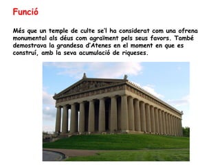 Funció

Més que un temple de culte se’l ha considerat com una ofrena
monumental als déus com agraïment pels seus favors. També
demostrava la grandesa d’Atenes en el moment en que es
construí, amb la seva acumulació de riqueses.
 