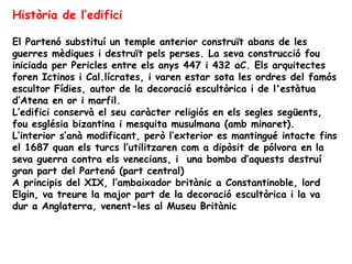 Història de l’edifici

El Partenó substituí un temple anterior construït abans de les
guerres mèdiques i destruït pels perses. La seva construcció fou
iniciada per Pericles entre els anys 447 i 432 aC. Els arquitectes
foren Ictinos i Cal.lícrates, i varen estar sota les ordres del famós
escultor Fídies, autor de la decoració escultòrica i de l'estàtua
d’Atena en or i marfil.
L’edifici conservà el seu caràcter religiós en els segles següents,
fou església bizantina i mesquita musulmana (amb minaret).
L’interior s’anà modificant, però l’exterior es mantingué intacte fins
el 1687 quan els turcs l’utilitzaren com a dipòsit de pólvora en la
seva guerra contra els venecians, i una bomba d’aquests destruí
gran part del Partenó (part central)
A principis del XIX, l’ambaixador britànic a Constantinoble, lord
Elgin, va treure la major part de la decoració escultòrica i la va
dur a Anglaterra, venent-les al Museu Britànic
 