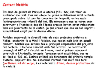 Context històric

Els anys de govern de Pericles a Atenes (461-429) van tenir un
esplendor mai vist. Fou una etapa de grans realitzacions intel·lectuals
preocupada sobre tot per les creacions de l’esperit, en les quals
l’antropocentrisme triomfà del tot. Els monuments que es varen anar
construint a l’Acròpolis des de l’època arcaica havien estat relacionats
amb els governants de la ciutat, ja que creien que era un lloc sagrat i
especialment elegit per la deessa Atena.

Pericles encarregà la direcció tots els seus projectes artístics a
Fídies, preferint-lo a Miró i Policlet, que tenien molt èxit en aquell
moment. Sembla que Ictinos fou el principal responsable del projecte
del Partenó, i treballà associat amb Cal.lícrates. La construcció
començà el 447 aC i s’acabà en 9 anys, sent el primer monument
construït a l’Acròpolis, excepte l’ornamentació escultòrica, que es
col·locà el 432 aC. Ictinos utilitzà els fonaments del primitiu temple
d’Atena, ampliant-los. No s’anomenà Partenó fins molt més tard
(parthenos vol dir verge, i es refereix a Atena, deessa protectora de
la ciutat)
 