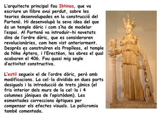 L’arquitecte principal fou Iktinos, que va
escriure un llibre avui perdut, sobre les
teories desenvolupades en la construcció del
Partenó. Hi desenvolupà la seva idea del que
és un temple dòric i com s’ha de modelar
l’espai. Al Partenó va introduir-hi novetats
dins de l’ordre dòric, que es consideraren
revolucionàries, com hem vist anteriorment.
Després es construïren els Propíleos, el temple
de Nike Àptera, i l’Erectèon, les obres el qual
acabaren el 406. Fou quasi mig segle
d’activitat constructiva.

L’estil segueix el de l’ordre dòric, però amb
modificacions. La cel·la dividida en dues parts
desiguals i la introducció de trets jònics (el
fris interior dels murs de la cel·la i 4
columnes jòniques de l’opistòdom). Les
esmentades correccions òptiques per
compensar els efectes visuals. La policromia
també comentada.
 