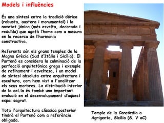 Models i influències

És una síntesi entre la tradició dòrica
(robusta, austera i monumental) i la
novetat jònica (més esvelta, decorada i
reduïda) que agafà l’home com a mesura
en la recerca de l’harmonia
constructiva.

Referents són els grans temples de la
Magna Grècia (Sud d’Itàlia i Sicília). El
Partenó es considera la culminació de la
perfecció arquitetònica grega i exemple
de refinament i esveltesa, i un model
de síntesi absoluta entre arquitectura i
escultura, com hem vist a l'analitzar
els seus marbres. La distribució interior
de la cel.la és també una important
evolució en el desenvolupament d’aquest
espai sagrat.

Tota l'arquitectura clàssica posterior
                                            Temple de la Concòrdia a
tindrà el Partenó com a referència
                                            Agrigento, Sicília (S. V aC)
obligada.
 