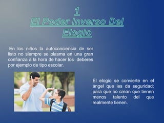 En los niños la autoconciencia de ser
listo no siempre se plasma en una gran
confianza a la hora de hacer los deberes
por ejemplo de tipo escolar.


                                       El elogio se convierte en el
                                       ángel que les da seguridad;
                                       para que no crean que tienen
                                       menos talento del que
                                       realmente tienen.
 