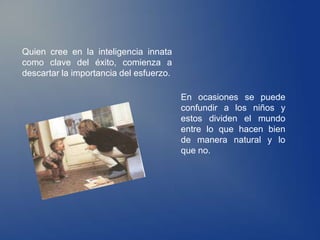 Quien cree en la inteligencia innata
como clave del éxito, comienza a
descartar la importancia del esfuerzo.

                                         En ocasiones se puede
                                         confundir a los niños y
                                         estos dividen el mundo
                                         entre lo que hacen bien
                                         de manera natural y lo
                                         que no.
 