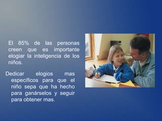 El 85% de las personas
 creen que es importante
 elogiar la inteligencia de los
 niños.

Dedicar     elogios   mas
  específicos para que el
  niño sepa que ha hecho
  para ganárselos y seguir
  para obtener mas.
 