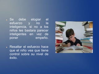    Se     debe     elogiar el
    esfuerzo      y    no   la
    inteligencia, si no a los
    niños les bastara parecer
    inteligentes en vez de
    poner              empeño.

   Resaltar el esfuerzo hace
    que el niño vea que tiene
    control sobre su nivel de
    éxito.
 
