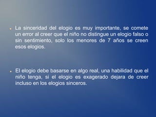    La sinceridad del elogio es muy importante, se comete
    un error al creer que el niño no distingue un elogio falso o
    sin sentimiento, solo los menores de 7 años se creen
    esos elogios.



   El elogio debe basarse en algo real, una habilidad que el
    niño tenga, si el elogio es exagerado dejara de creer
    incluso en los elogios sinceros.
 