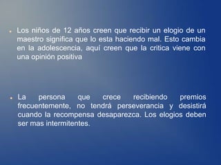    Los niños de 12 años creen que recibir un elogio de un
    maestro significa que lo esta haciendo mal. Esto cambia
    en la adolescencia, aquí creen que la critica viene con
    una opinión positiva




   La    persona     que  crece  recibiendo    premios
    frecuentemente, no tendrá perseverancia y desistirá
    cuando la recompensa desaparezca. Los elogios deben
    ser mas intermitentes.
 