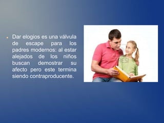    Dar elogios es una válvula
    de escape para los
    padres modernos: al estar
    alejados de los niños
    buscan demostrar su
    afecto pero este termina
    siendo contraproducente.
 