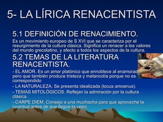 5- LA LÍRICA RENACENTISTA 5.1 DEFINICIÓN DE RENACIMIENTO. Es un movimiento europeo de S XVI que se caracteriza por el resurgimiento de la cultura clásica. Significa un renacer a los valores del mundo grecolatino, y afecto a todos los aspectos de la cultura. 5.2 TEMAS DE LA LITERATURA RENACENTISTA.   EL AMOR. Es un amor platónico que ennoblece al enamorado, pero que también produce tristeza y melancolía porque no es correspondido LA NATURALEZA. Se presenta idealizada (locus amoenus). TEMAS MITOLÓGICOS. Reflejan la admiración por la cultura clásica. CARPE DIEM. Consejo a una muchacha para que aproveche la juventud antes de que llegue la vejez. 