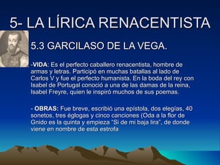 5- LA LÍRICA RENACENTISTA 5.3 GARCILASO DE LA VEGA. VIDA : Es el perfecto caballero renacentista, hombre de armas y letras. Participó en muchas batallas al lado de Carlos V y fue el perfecto humanista. En la boda del rey con Isabel de Portugal conoció a una de las damas de la reina, Isabel Freyre, quien le inspiró muchos de sus poemas. OBRAS:  Fue breve, escribió una epístola, dos elegías, 40 sonetos, tres églogas y cinco canciones (Oda a la flor de Gnido es la quinta y empieza “Si de mi baja lira”, de donde viene en nombre de esta estrofa 