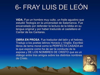6- FRAY LUIS DE LEÓN VIDA.  Fue un hombre muy culto, un fraile agustino que estudió Teología en la universidad de Salamanca. Fue encarcelado por defender la lectura de la biblia en su lengua original y por haber traducido al castellano el Cantar de los Cantares.  OBRA EN PROSA . Fue traductor del latín y el hebreo. Tradujo a los poetas latinos Horacio y Virgilio. Escribió libros de tema moral como la PERFECTA CASADA en la que expone como ha de ser la conducta de la esposa y DE LOS NOMBRES DE CRISTO que es un diálogo entre tres amigos sobre los distintos nombres de Cristo. 