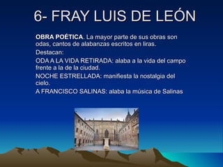 6- FRAY LUIS DE LEÓN OBRA POÉTICA . La mayor parte de sus obras son odas, cantos de alabanzas escritos en liras. Destacan: ODA A LA VIDA RETIRADA: alaba a la vida del campo frente a la de la ciudad. NOCHE ESTRELLADA: manifiesta la nostalgia del cielo. A FRANCISCO SALINAS: alaba la música de Salinas 