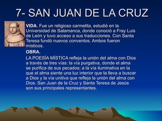 7- SAN JUAN DE LA CRUZ VIDA . Fue un religioso carmelita, estudió en la Universidad de Salamanca, donde conoció a Fray Luis de León y tuvo acceso a sus traducciones. Con Santa Teresa fundó nuevos conventos. Ambos fueron místicos. OBRA.   LA POESÍA MÍSTICA refleja la unión del alma con Dios a través de tres vías: la vía purgativa, donde el alma se purifica de sus pecados; a la vía iluminativa en la que el alma siente una luz interior que la lleva a buscar a Dios y la vía unitiva que refleja la unión del alma con Dios. San Juan de la Cruz y Santa Teresa de Jesús son sus principales representantes. 