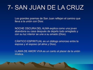 7- SAN JUAN DE LA CRUZ Los grandes poemas de San Juan reflejan el camino que lleva a la unión con Dios: NOCHE OSCURA DEL ALMA explica como una joven abandona su casa después de dejarlo todo arreglado y con su luz interior se une a su amado (Dios). CÁNTICO ESPIRITUAL es un diálogo amoroso entre la esposa y el esposo (el alma y Dios). LLAMA DE AMOR VIVA es un canto al placer de la unión mística. 