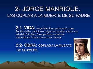 2- JORGE MANRIQUE.   LAS COPLAS A LA MUERTE DE SU PADRE 2.1- VIDA:  Jorge Manrique perteneció a una familia noble, participó en algunas batallas, murió a la edad de 39 años. Es el perfecto caballero renacentista: hombre de armas y letras. 2.2- OBRA:  COPLAS A LA MUERTE DE SU PADRE. 