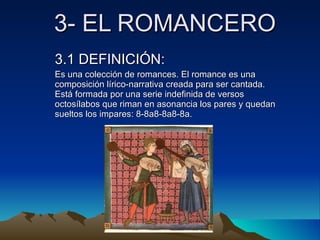 3- EL ROMANCERO 3.1 DEFINICIÓN: Es una colección de romances. El romance es una composición lírico-narrativa creada para ser cantada. Está formada por una serie indefinida de versos octosílabos que riman en asonancia los pares y quedan sueltos los impares: 8-8a8-8a8-8a. 