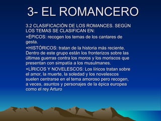 3- EL ROMANCERO 3.2 CLASIFICACIÓN DE LOS ROMANCES. SEGÚN LOS TEMAS SE CLASIFICAN EN: +ÉPICOS: recogen los temas de los cantares de gesta. +HISTÓRICOS: tratan de la historia más reciente. Dentro de este grupo están los fronterizos sobre las últimas guerras contra los moros y los moriscos que presentan con simpatía a los musulmanes. +LÍRICOS Y NOVELESCOS: Los líricos tratan sobre el amor, la muerte, la soledad y los novelescos suelen centrarse en el tema amoroso pero recogen, a veces, asuntos y personajes de la épica europea como el rey Arturo 