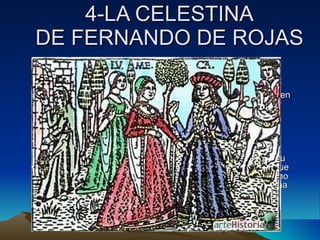 4-LA CELESTINA DE FERNANDO DE ROJAS 4.1- VIDA. Fernando de Rojas fue un hombre de leyes, que vivió en diferentes ciudades castellanas a finales del S XV. Según dice en el prólogo encontró el primer acto y el placer que le produjo su lectura le instó a continuar la obra y la acabó en 15 días de vacaciones. 4.2 ARGUMENTO:   Calisto va persiguiendo a un halcón y entra en el huerto de Melibea de la cual se enamora, pero ésta lo rechaza. Llega a su casa y pide ayuda a su criado Sempronio el cual le aconseja que busque la ayuda de una vieja alcahueta. Su otro criado Pármeno primero no quiere ayudar, pero después lo convencen. Celestina visita a Melibea para proponerle una cita con Calisto mediante excusas y mentiras. 