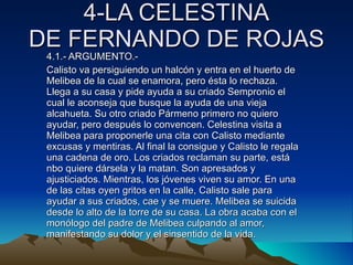 4-LA CELESTINA DE FERNANDO DE ROJAS 4.1.- ARGUMENTO.- Calisto va persiguiendo un halcón y entra en el huerto de Melibea de la cual se enamora, pero ésta lo rechaza. Llega a su casa y pide ayuda a su criado Sempronio el cual le aconseja que busque la ayuda de una vieja alcahueta. Su otro criado Pármeno primero no quiero ayudar, pero después lo convencen. Celestina visita a Melibea para proponerle una cita con Calisto mediante excusas y mentiras. Al final la consigue y Calisto le regala una cadena de oro. Los criados reclaman su parte, está nbo quiere dársela y la matan. Son apresados y ajusticiados. Mientras, los jóvenes viven su amor. En una de las citas oyen gritos en la calle, Calisto sale para ayudar a sus criados, cae y se muere. Melibea se suicida desde lo alto de la torre de su casa. La obra acaba con el monólogo del padre de Melibea culpando al amor, manifestando su dolor y el sinsentido de la vida. 