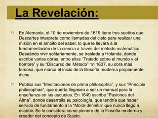La Revelación:
En Alemania, el 10 de noviembre de 1619 tiene tres sueños que
Descartes interpreta como llamadas del cielo para realizar una
misión en el ambito del saber, lo que le llevará a la
fundamentación de la ciencia a través del método matemático.
Deseándo vivir solitariamente, se traslada a Holanda, donde
escribe varias obras, entre ellas “Tratado sobre el mundo y el
hombre” y su “Discurso del Método” 1n 1637, su obra más
famosa, que marca el inicio de la filosofía moderna propiamente
dicha.

Publica sus “Meditaciones de prima philosophia”, y sus “Principia
philosophae”, que quería llegasen a ser un manual para la
enseñanza en las escuelas. En 1649 escribe “Pasiones del
Alma”, donde desarrolla su psicología, que tendría que haber
servido de fundamento a la “Moral definitia” que nunca llegó a
escribir. Se le considera como pionero de la filosofía moderna y
creador del concepto de Sujeto.
 