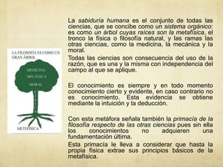 La sabiduría humana es el conjunto de todas las
ciencias, que se concibe como un sistema orgánico:
es como un árbol cuyas raíces son la metafísica, el
tronco la física o filosofía natural, y las ramas las
otras ciencias, como la medicina, la mecánica y la
moral.
Todas las ciencias son consecuencia del uso de la
razón, que es una y la misma con independencia del
campo al que se aplique.

El conocimiento es siempre y en todo momento
conocimiento cierto y evidente, en caso contrario no
es conocimiento. Esta evidencia se obtiene
mediante la intuición y la deducción.

Con esta metáfora señala también la primacía de la
filosofía respecto de las otras ciencias pues sin ella
los      conocimientos      no     adquieren      una
fundamentación última.
Esta primacía le lleva a considerar que hasta la
propia física extrae sus principios básicos de la
metafísica.
 