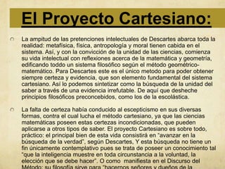 El Proyecto Cartesiano:
La ampitud de las pretenciones intelectuales de Descartes abarca toda la
realidad: metafísica, física, antropología y moral tienen cabida en el
sistema. Así, y con la convicción de la unidad de las ciencias, comienza
su vida intelectual con reflexiones acerca de la matemática y geometría,
edificando toddo un sistema filosófico según el método geométrico-
matemático. Para Descartes este es el único metodo para poder obtener
siempre certeza y evidencia, que son elemento fundamental del sistema
cartesiano. Así lo podemos sintetizar como la búsqueda de la unidad del
saber a través de una evidencia irrefutable. De aquí que desheche
principios filosóficos preconcebidos, como los de la escolástica.

La falta de certeza había conducido al escepticismo en sus diversas
formas, contra el cual lucha el método cartesiano, ya que las ciencias
matemáticas poseen estas certezas incondicionadas, que pueden
aplicarse a otros tipos de saber. El proyecto Cartesiano es sobre todo,
práctico: el principal bien de esta vida consistirá en “avanzar en la
búsqueda de la verdad”, según Descartes, Y esta búsqueda no tiene un
fin únicamente contemplativo pues se trata de poseer un conocimiento tal
“que la inteligencia muestre en toda circunstancia a la voluntad, la
elección que se debe hacer”. O como manifiesta en el Discurso del
 