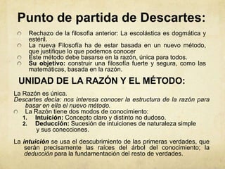 Punto de partida de Descartes:
     Rechazo de la filosofia anterior: La escolástica es dogmática y
     estéril.
     La nueva Filosofía ha de estar basada en un nuevo método,
     que justifique lo que podemos conocer
     Este método debe basarse en la razón, única para todos.
     Su objetivo: construir una filosofía fuerte y segura, como las
     matemáticas, basada en la razón.
 UNIDAD DE LA RAZÓN Y EL MÉTODO:
La Razón es única.
Descartes decía: nos interesa conocer la estructura de la razón para
    basar en ella el nuevo método.
    La Razón tiene dos modos de conocimiento:
   1. Intuición: Concepto claro y distinto no dudoso.
   2. Deducción: Sucesión de intuiciones de naturaleza simple
        y sus conecciones.
La intuición se usa el descubrimiento de las primeras verdades, que
    serán precisamente las raíces del árbol del conocimiento; la
    deducción para la fundamentación del resto de verdades.
 