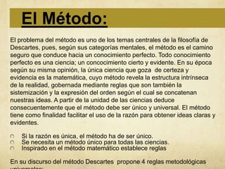 El Método:
El problema del método es uno de los temas centrales de la filosofía de
Descartes, pues, según sus categorías mentales, el método es el camino
seguro que conduce hacia un conocimiento perfecto. Todo conocimiento
perfecto es una ciencia; un concocimiento cierto y evidente. En su época
según su misma opinión, la única ciencia que goza de certeza y
evidencia es la matemática, cuyo método revela la estructura intrínseca
de la realidad, gobernada mediante reglas que son también la
sistemización y la expresión del orden según el cual se concatenan
nuestras ideas. A partir de la unidad de las ciencias deduce
consecuentemente que el método debe ser único y universal. El método
tiene como finalidad facilitar el uso de la razón para obtener ideas claras y
evidentes.

    Si la razón es única, el método ha de ser único.
    Se necesita un método único para todas las ciencias.
    Inspirado en el método matemático establece reglas

En su discurso del método Descartes propone 4 reglas metodológicas
 