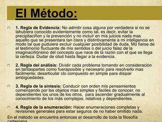 El Método:
    1. Regla de Evidencia: No admitir cosa alguna por verdadera si no se
    lahubiera conocido evidentemente como tal, es decir, evitar la
    precipitaciñon y la prevención y no incluír en mis juicios nada mas
    aquello que se presentara tan clara y distintivamente a mi inteligencia en
    modo tal que puduiera excluir cualquier posibilidad de duda. Mo fiarse de
    el testimonio fluctuante de mis sentidos o del juicio falaz de la
    imaginaciñónsino del concepto que nace de la razón con el que se llega
    la certeza. Dudar de otod hasta llegar a la evidencia.

    2. Regla del análisis: Dividir cada problema tomando en consideración
    en tantaspartes como fueraposible y necesario para resolverlo mas
    facilmente; desarticular clo compuesto en simple para disipar
    ambigüedades.

    3. Regla de la síntesis: Conducir con orden mis pensamientos
    comenzando por los objetos mas simples y faciles de conocer, no
    dependientes los unos de los otros, para ascender gradualmente al
    conocimiento de los más complejos, relativos y dependientes.

    4. Regla de la enumeración: Hacer enumeraciones completas y
    revisiones generales para estar seguros de no haber omitido nada.
En el método se encuentra entonces el desarrollo de toda la filosofía
 