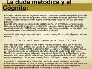 La duda metódica y el
Cógnito:
Esta será la base para las reglas del método. Descartes acude como primer paso a la
Duda, A través de la duda es posible criticar y rechazar todas las opiniones recibidas,
o todas las ideas que presentan alguna incertidumbre y que no son otra cosa que
prejuicios.
La duda cartesiana no es un a duda escéptica sino, en primer lugar, metodológica
(tiene como finalida encontrar el fundamento lógico del saber). La duda es también
universal (dudar de TODO lo que pueda tener la mínima posibilidad de ser falso) y es
Voluntaria (ponerla en práctica depende de la voluntad).
A partir de esto, surge como evidencia primera e innegable la realidad propia del sujeto
ensante:
             “COGITO ERGO SUM” / “PIENSO, POR LO TANTO EXISTO”
en donde el pensar el ser son una misma realidad evidente, de la que no cabe la
menor duda. De allí entonces el Cógito es una intuición intelectual, una evidencia
primera, no un razonamiento ni silogismo. Con Descartes, el método filosófico llega a
ser parte fundamental de la filosofía: el método hace de fundamento del mismo
filosofar, La posición activa del cogito hace que el desarrollo de la filosofía del cogito
no pueda ser independiente del método. Descartes llega a la determinacion del yo
como una cosa que piensa, una res cognitans, distinta del cuerpo, que es res extensa.
A partir de la duda metódica, Descartes desarrolla una filosofía que estudia la
existencia y naturaleza de Dios, el alma y el cuerpo, la física cartesiana y la moral. La
filosofía de Descartes constituye la primera expresión histórica de una posición
intelectual que será prevalente en la historia de la filosofía moderna.
 