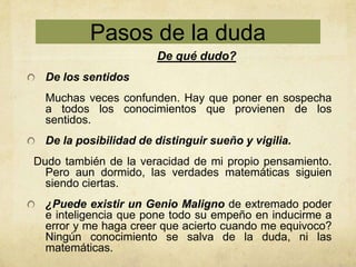 Pasos de la duda
                       De qué dudo?
  De los sentidos
  Muchas veces confunden. Hay que poner en sospecha
  a todos los conocimientos que provienen de los
  sentidos.
  De la posibilidad de distinguir sueño y vigilia.
Dudo también de la veracidad de mi propio pensamiento.
  Pero aun dormido, las verdades matemáticas siguien
  siendo ciertas.
  ¿Puede existir un Genio Maligno de extremado poder
  e inteligencia que pone todo su empeño en inducirme a
  error y me haga creer que acierto cuando me equivoco?
  Ningún conocimiento se salva de la duda, ni las
  matemáticas.
 