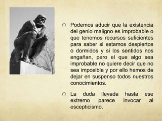 Podemos aducir que la existencia
del genio maligno es improbable o
que tenemos recursos suficientes
para saber si estamos despiertos
o dormidos y si los sentidos nos
engañan, pero el que algo sea
improbable no quiere decir que no
sea imposible y por ello hemos de
dejar en suspenso todos nuestros
conocimientos.

La duda llevada hasta ese
extremo    parece invocar al
escepticismo.
 