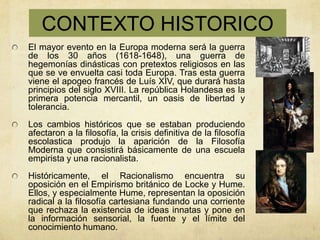 CONTEXTO HISTORICO
El mayor evento en la Europa moderna será la guerra
de los 30 años (1618-1648), una guerra de
hegemonías dinásticas con pretextos religiosos en las
que se ve envuelta casi toda Europa. Tras esta guerra
viene el apogeo francés de Luís XIV, que durará hasta
principios del siglo XVIII. La república Holandesa es la
primera potencia mercantil, un oasis de libertad y
tolerancia.
Los cambios históricos que se estaban produciendo
afectaron a la filosofía, la crisis definitiva de la filosofía
escolastica produjo la aparición de la Filosofía
Moderna que consistirá básicamente de una escuela
empirista y una racionalista.
Históricamente, el Racionalismo encuentra su
oposición en el Empirismo británico de Locke y Hume.
Ellos, y especialmente Hume, representan la oposición
radical a la filosofía cartesiana fundando una corriente
que rechaza la existencia de ideas innatas y pone en
la información sensorial, la fuente y el límite del
conocimiento humano.
 