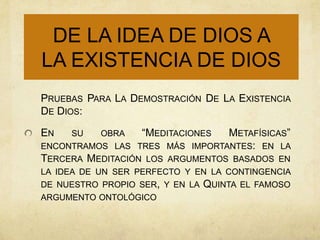DE LA IDEA DE DIOS A
LA EXISTENCIA DE DIOS
PRUEBAS PARA LA DEMOSTRACIÓN DE LA EXISTENCIA
DE DIOS:

EN   SU    OBRA    “MEDITACIONES   METAFÍSICAS”
ENCONTRAMOS LAS TRES MÁS    IMPORTANTES: EN LA
TERCERA MEDITACIÓN LOS ARGUMENTOS BASADOS EN
LA IDEA DE UN SER PERFECTO Y EN LA CONTINGENCIA
DE NUESTRO PROPIO SER, Y EN LA   QUINTA   EL FAMOSO
ARGUMENTO ONTOLÓGICO
 