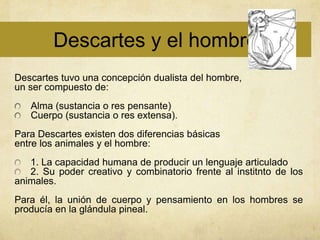 Descartes y el hombre
Descartes tuvo una concepción dualista del hombre,
un ser compuesto de:
   Alma (sustancia o res pensante)
   Cuerpo (sustancia o res extensa).
Para Descartes existen dos diferencias básicas
entre los animales y el hombre:
   1. La capacidad humana de producir un lenguaje articulado
   2. Su poder creativo y combinatorio frente al institnto de los
animales.
Para él, la unión de cuerpo y pensamiento en los hombres se
producía en la glándula pineal.
 