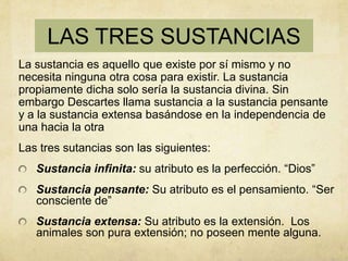 LAS TRES SUSTANCIAS
La sustancia es aquello que existe por sí mismo y no
necesita ninguna otra cosa para existir. La sustancia
propiamente dicha solo sería la sustancia divina. Sin
embargo Descartes llama sustancia a la sustancia pensante
y a la sustancia extensa basándose en la independencia de
una hacia la otra
Las tres sutancias son las siguientes:
   Sustancia infinita: su atributo es la perfección. “Dios”
   Sustancia pensante: Su atributo es el pensamiento. “Ser
   consciente de”
   Sustancia extensa: Su atributo es la extensión. Los
   animales son pura extensión; no poseen mente alguna.
 