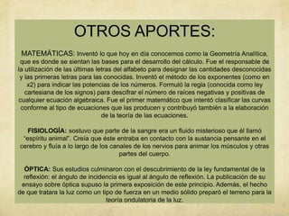 OTROS APORTES:
 MATEMÁTICAS: Inventó lo que hoy en día conocemos como la Geometría Analítica,
 que es donde se sientan las bases para el desarrollo del cálculo. Fue el responsable de
la utilización de las últimas letras del alfabeto para designar las cantidades desconocidas
 y las primeras letras para las conocidas. Inventó el método de los exponentes (como en
    x2) para indicar las potencias de los números. Formuló la regla (conocida como ley
   cartesiana de los signos) para descifrar el número de raíces negativas y positivas de
cualquier ecuación algebraica. Fue el primer matemático que intentó clasificar las curvas
 conforme al tipo de ecuaciones que las producen y contribuyó también a la elaboración
                                de la teoría de las ecuaciones.

   FISIOLOGÍA: sostuvo que parte de la sangre era un fluido misterioso que él llamó
 “espíritu animal”. Creía que éste entraba en contacto con la sustancia pensante en el
cerebro y fluía a lo largo de los canales de los nervios para animar los músculos y otras
                                     partes del cuerpo.

  ÓPTICA: Sus estudios culminaron con el descubrimiento de la ley fundamental de la
  reflexión: el ángulo de incidencia es igual al ángulo de reflexión. La publicación de su
 ensayo sobre óptica supuso la primera exposición de este principio. Además, el hecho
de que tratara la luz como un tipo de fuerza en un medio sólido preparó el terreno para la
                                teoría ondulatoria de la luz.
 