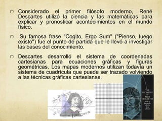 Considerado el primer filósofo moderno, René
Descartes utilizó la ciencia y las matemáticas para
explicar y pronosticar acontecimientos en el mundo
físico.
 Su famosa frase "Cogito, Ergo Sum" ("Pienso, luego
existo") fue el punto de partida que le llevó a investigar
las bases del conocimiento.
Descartes desarrolló el sistema de coordenadas
cartesianas para ecuaciones gráficas y figuras
geométricas. Los mapas modernos utilizan todavía un
sistema de cuadrícula que puede ser trazado volviendo
a las técnicas gráficas cartesianas.
 