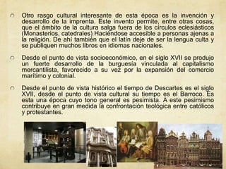 Otro rasgo cultural interesante de esta época es la invención y
desarrollo de la imprenta. Este invento permite, entre otras cosas,
que el ámbito de la cultura salga fuera de los círculos eclesiásticos
(Monasterios, catedrales) Haciéndose accesible a personas ajenas a
la religión. De ahí también que el latín deje de ser la lengua culta y
se publiquen muchos libros en idiomas nacionales.
Desde el punto de vista socioeconómico, en el siglo XVII se produjo
un fuerte desarrollo de la burguesía vinculada al capitalismo
mercantilista, favorecido a su vez por la expansión del comercio
marítimo y colonial.
Desde el punto de vista histórico el tiempo de Descartes es el siglo
XVII, desde el punto de vista cultural su tiempo es el Barroco. Es
esta una época cuyo tono general es pesimista. A este pesimismo
contribuye en gran medida la confrontación teológica entre católicos
y protestantes.
 